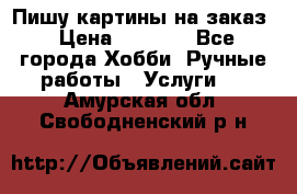 Пишу картины на заказ › Цена ­ 6 000 - Все города Хобби. Ручные работы » Услуги   . Амурская обл.,Свободненский р-н